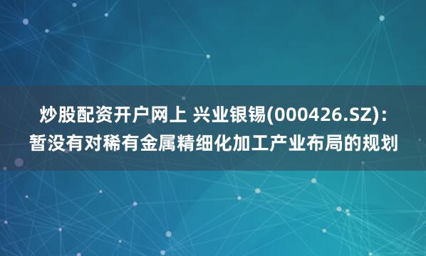 炒股配资开户网上 兴业银锡(000426.SZ)：暂没有对稀有金属精细化加工产业布局的规划