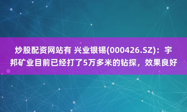 炒股配资网站有 兴业银锡(000426.SZ)：宇邦矿业目前已经打了5万多米的钻探，效果良好