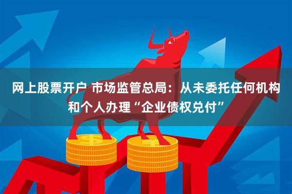 网上股票开户 市场监管总局：从未委托任何机构和个人办理“企业债权兑付”