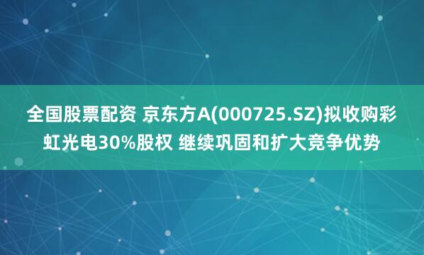 全国股票配资 京东方A(000725.SZ)拟收购彩虹光电30%股权 继续巩固和扩大竞争优势
