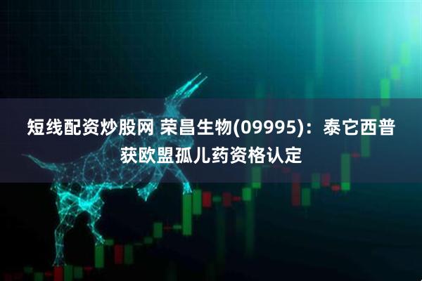 短线配资炒股网 荣昌生物(09995)：泰它西普获欧盟孤儿药资格认定