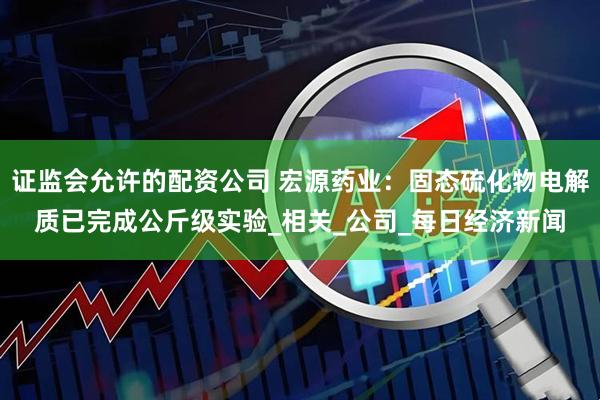 证监会允许的配资公司 宏源药业：固态硫化物电解质已完成公斤级实验_相关_公司_每日经济新闻