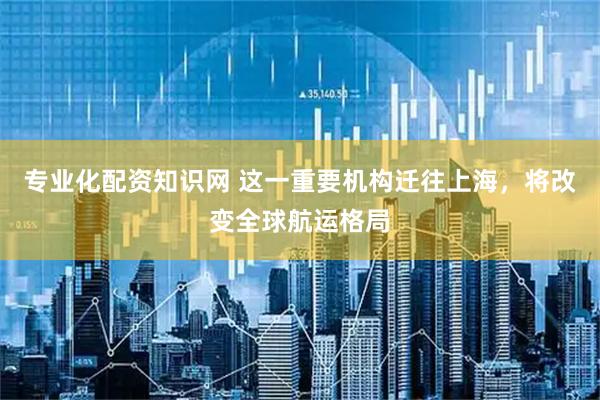 专业化配资知识网 这一重要机构迁往上海，将改变全球航运格局