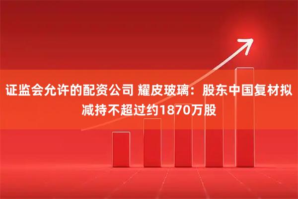 证监会允许的配资公司 耀皮玻璃：股东中国复材拟减持不超过约1870万股