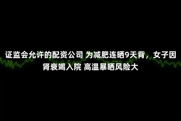 证监会允许的配资公司 为减肥连晒9天背，女子因肾衰竭入院 高温暴晒风险大