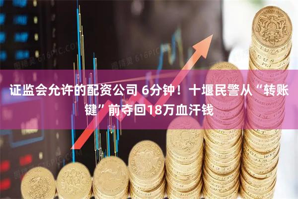 证监会允许的配资公司 6分钟！十堰民警从“转账键”前夺回18万血汗钱