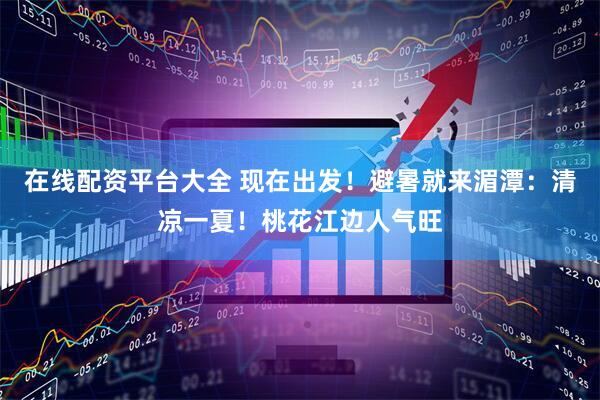 在线配资平台大全 现在出发！避暑就来湄潭：清凉一夏！桃花江边人气旺