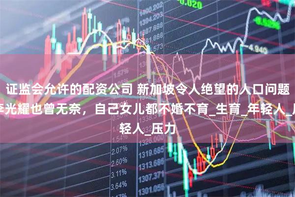 证监会允许的配资公司 新加坡令人绝望的人口问题，李光耀也曾无奈，自己女儿都不婚不育_生育_年轻人_压力