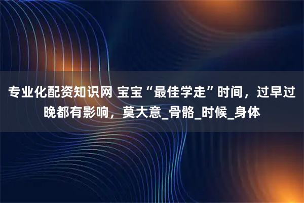 专业化配资知识网 宝宝“最佳学走”时间，过早过晚都有影响，莫大意_骨骼_时候_身体