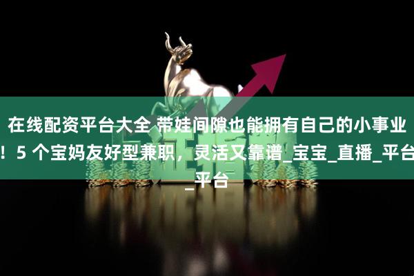在线配资平台大全 带娃间隙也能拥有自己的小事业！5 个宝妈友好型兼职，灵活又靠谱_宝宝_直播_平台