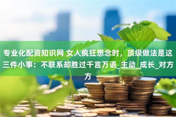 专业化配资知识网 女人疯狂想念时，顶级做法是这三件小事：不联系却胜过千言万语_主动_成长_对方