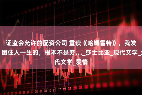 证监会允许的配资公司 重读《哈姆雷特》，我发现：困住人一生的，根本不是穷…_莎士比亚_现代文学_爱情