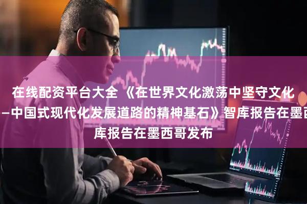 在线配资平台大全 《在世界文化激荡中坚守文化主体性——中国式现代化发展道路的精神基石》智库报告在墨西哥发布