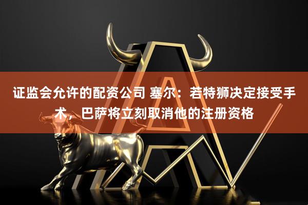 证监会允许的配资公司 塞尔：若特狮决定接受手术，巴萨将立刻取消他的注册资格