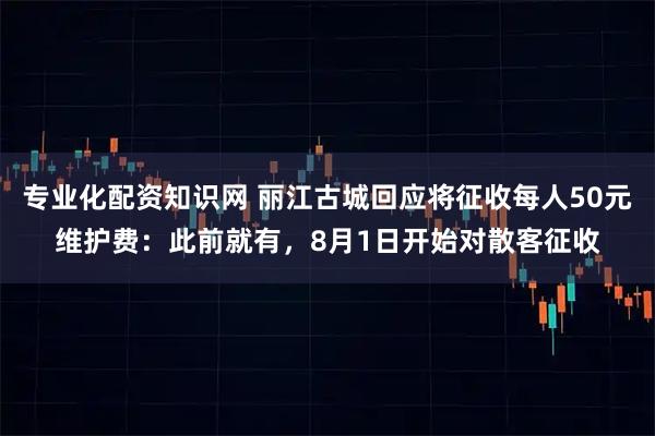 专业化配资知识网 丽江古城回应将征收每人50元维护费：此前就有，8月1日开始对散客征收