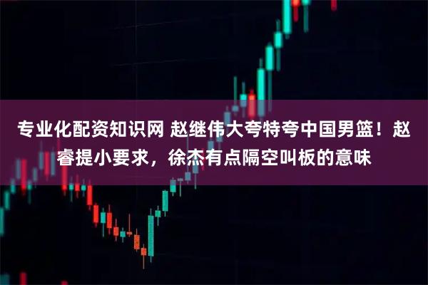 专业化配资知识网 赵继伟大夸特夸中国男篮！赵睿提小要求，徐杰有点隔空叫板的意味