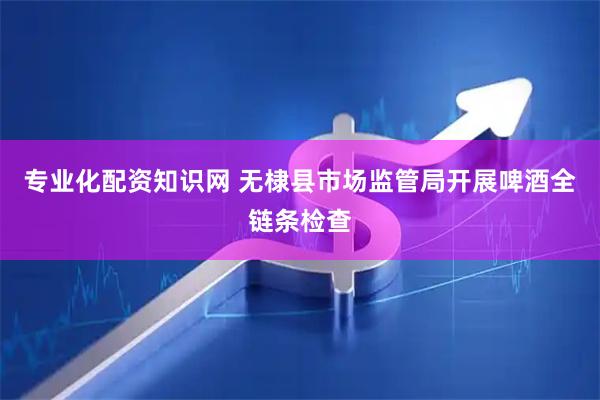 专业化配资知识网 无棣县市场监管局开展啤酒全链条检查
