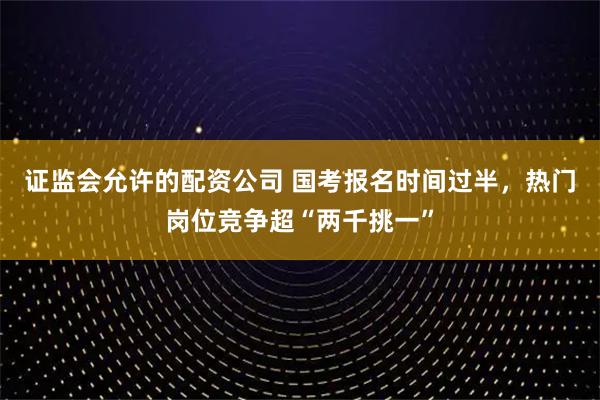 证监会允许的配资公司 国考报名时间过半，热门岗位竞争超“两千挑一”
