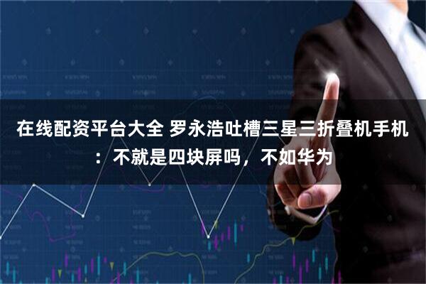 在线配资平台大全 罗永浩吐槽三星三折叠机手机:不就是四块屏吗,不如华为